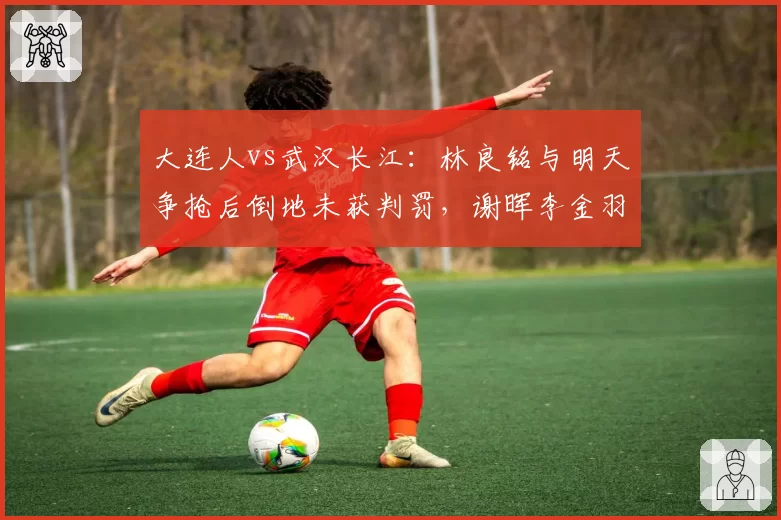 大连人vs武汉长江:林良铭与明天争抢后倒地未获判罚,谢晖李金羽场边激烈对峙