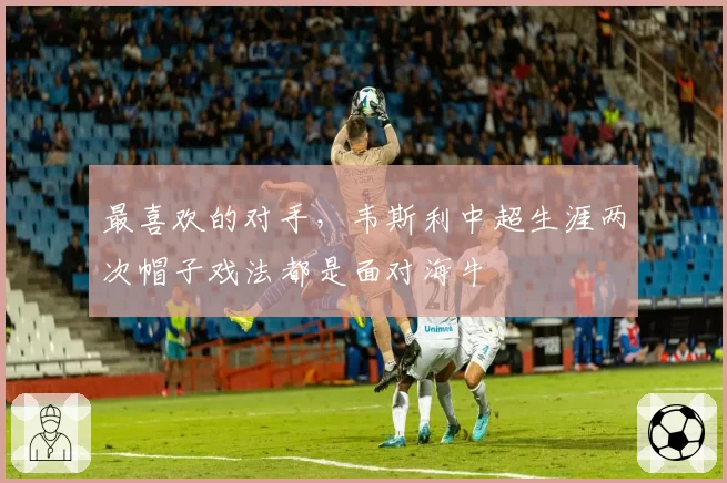 最喜欢的对手，韦斯利中超生涯两次帽子戏法都是面对海牛