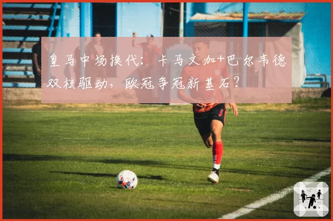 皇马中场换代：卡马文加+巴尔韦德双核驱动，欧冠争冠新基石？