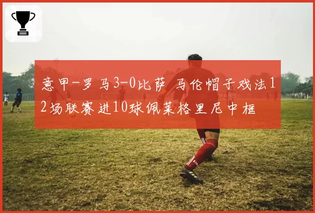 意甲-罗马3-0比萨 马伦帽子戏法12场联赛进10球佩莱格里尼中框