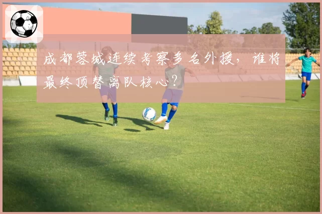 成都蓉城连续考察多名外援，谁将最终顶替离队核心？