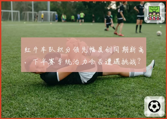 红牛车队积分领先幅度创同期新高,下半赛季统治力会否遭遇挑战?