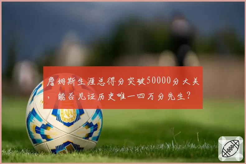 詹姆斯生涯总得分突破50000分大关,能否见证历史唯一四万分先生?