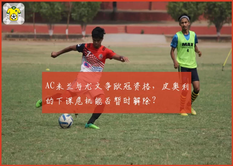 AC米兰与尤文争欧冠资格,皮奥利的下课危机能否暂时解除?