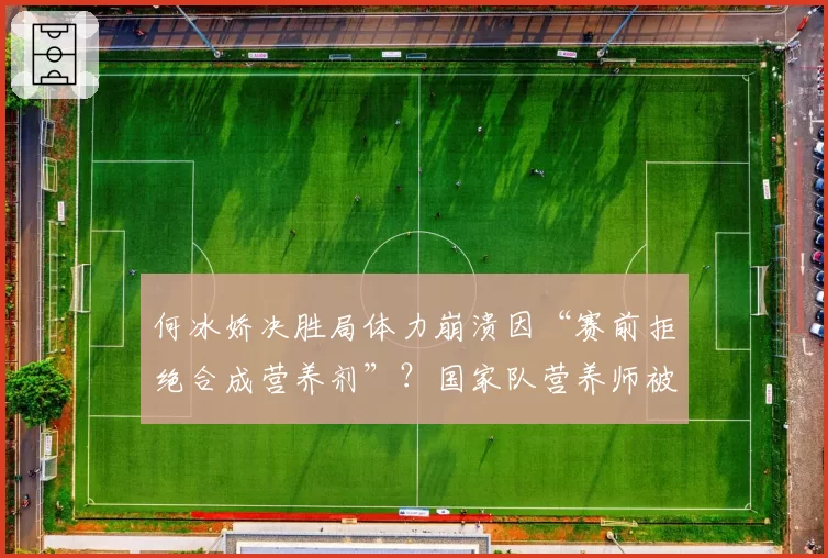 何冰娇决胜局体力崩溃因“赛前拒绝合成营养剂”？国家队营养师被推上风口浪尖