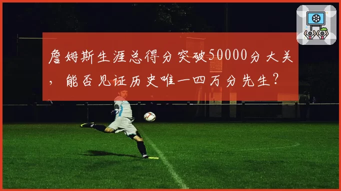 詹姆斯生涯总得分突破50000分大关,能否见证历史唯一四万分先生?