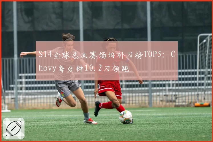 S14全球总决赛场均补刀榜TOP5:Chovy每分钟10.2刀领跑