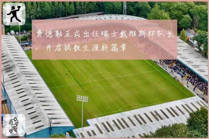 费德勒正式出任瑞士戴维斯杯队长，开启执教生涯新篇章