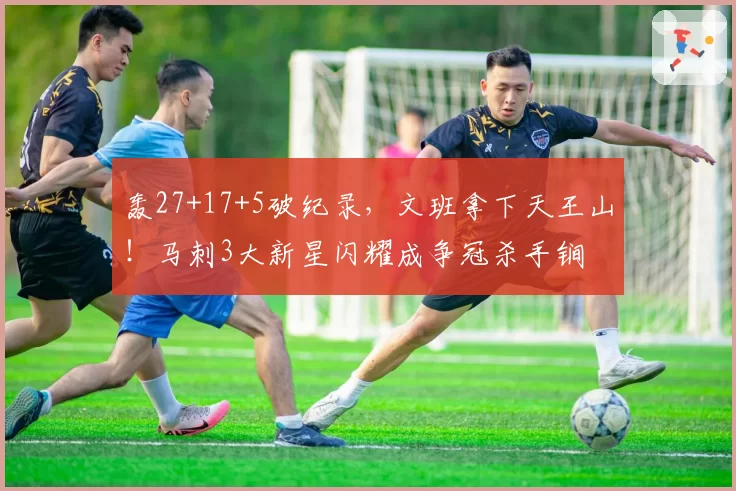 轰27+17+5破纪录，文班拿下天王山！马刺3大新星闪耀成争冠杀手锏
