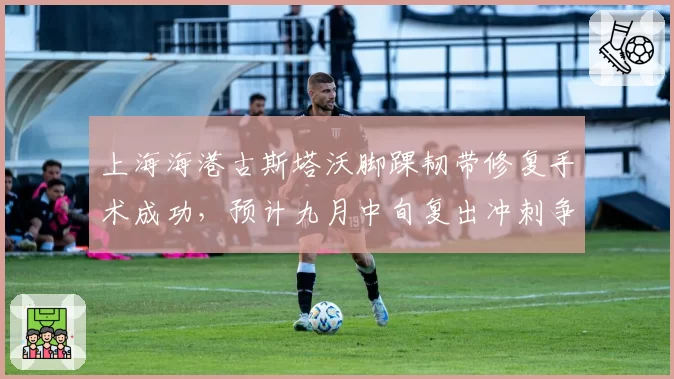 上海海港古斯塔沃脚踝韧带修复手术成功,预计九月中旬复出冲刺争冠