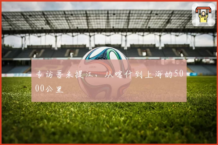 专访吾米提江，从喀什到上海的5000公里