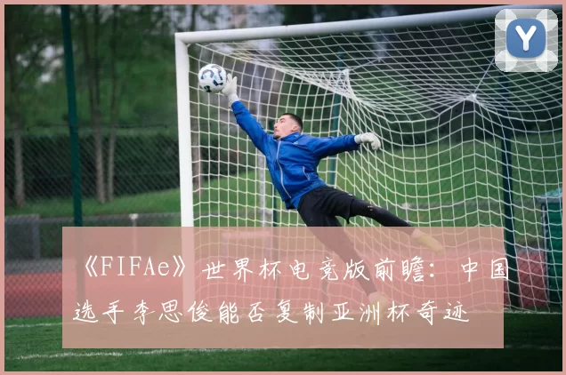 《FIFAe》世界杯电竞版前瞻：中国选手李思俊能否复制亚洲杯奇迹