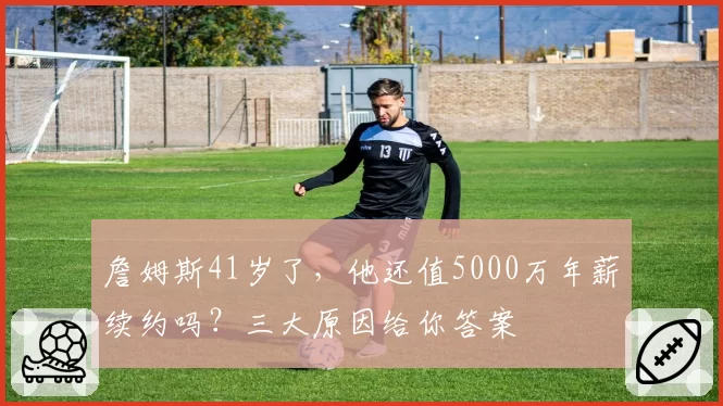 詹姆斯41岁了，他还值5000万年薪续约吗？三大原因给你答案