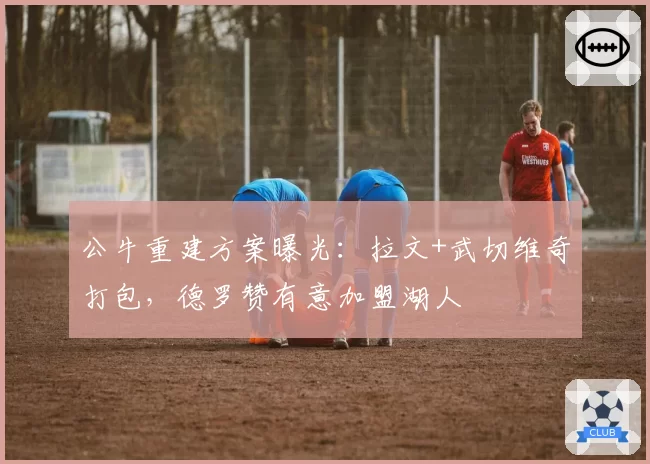 公牛重建方案曝光：拉文+武切维奇打包，德罗赞有意加盟湖人