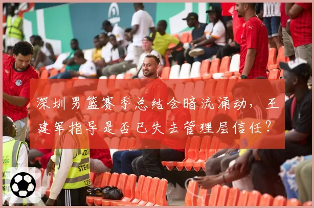深圳男篮赛季总结会暗流涌动,王建军指导是否已失去管理层信任?
