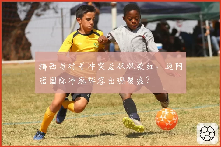 梅西与对手冲突后双双染红，迈阿密国际冲冠阵容出现裂痕？