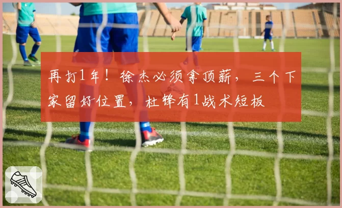 再打1年！徐杰必须拿顶薪，三个下家留好位置，杜锋有1战术短板