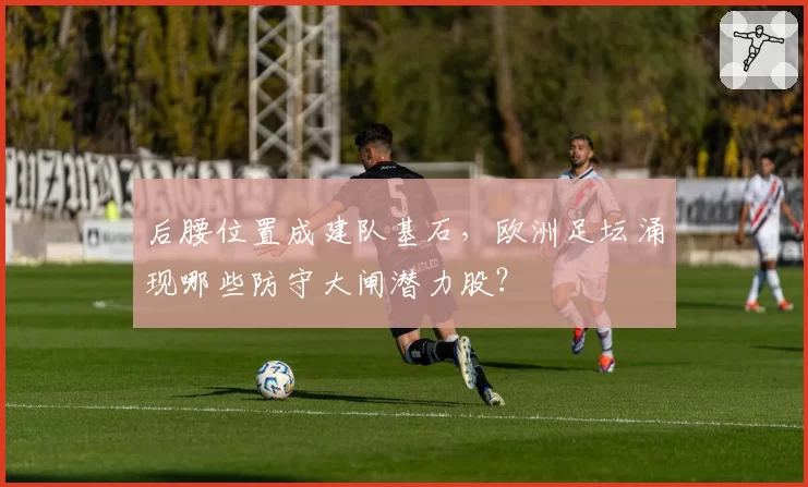后腰位置成建队基石,欧洲足坛涌现哪些防守大闸潜力股?