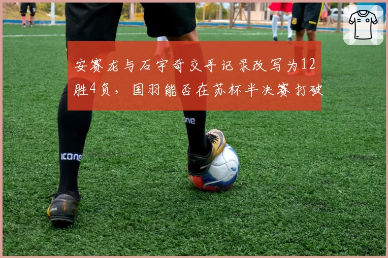 安赛龙与石宇奇交手记录改写为12胜4负,国羽能否在苏杯半决赛打破魔咒?