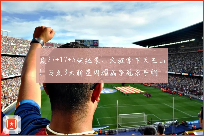 轰27+17+5破纪录，文班拿下天王山！马刺3大新星闪耀成争冠杀手锏