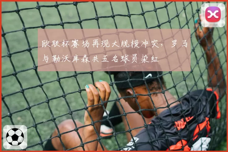 欧联杯赛场再现大规模冲突,罗马与勒沃库森共五名球员染红