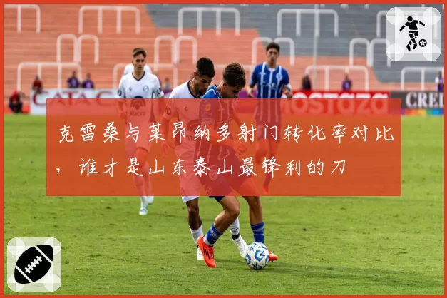 克雷桑与莱昂纳多射门转化率对比，谁才是山东泰山最锋利的刀