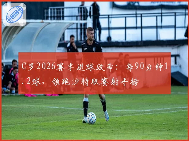 C罗2026赛季进球效率:每90分钟1.2球,领跑沙特联赛射手榜