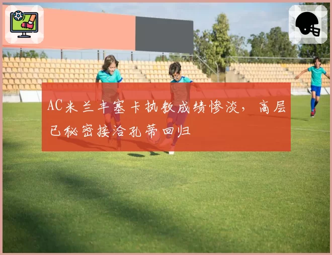 AC米兰丰塞卡执教成绩惨淡，高层已秘密接洽孔蒂回归