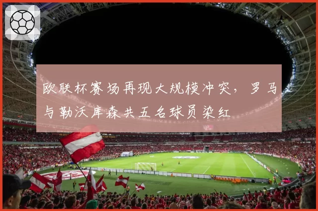 欧联杯赛场再现大规模冲突，罗马与勒沃库森共五名球员染红