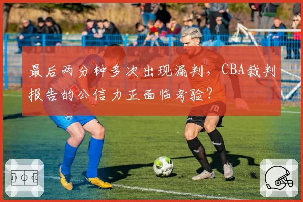 最后两分钟多次出现漏判，CBA裁判报告的公信力正面临考验？