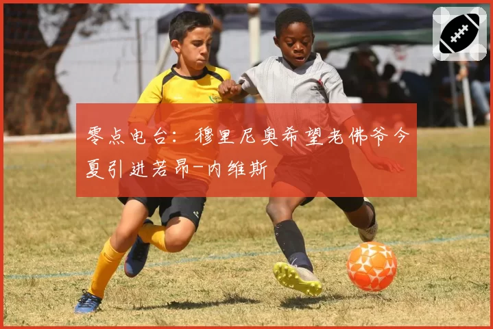 零点电台：穆里尼奥希望老佛爷今夏引进若昂-内维斯