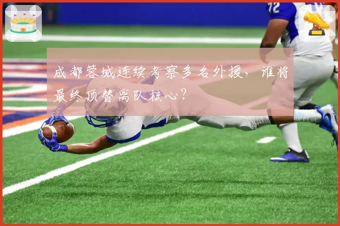 成都蓉城连续考察多名外援，谁将最终顶替离队核心？