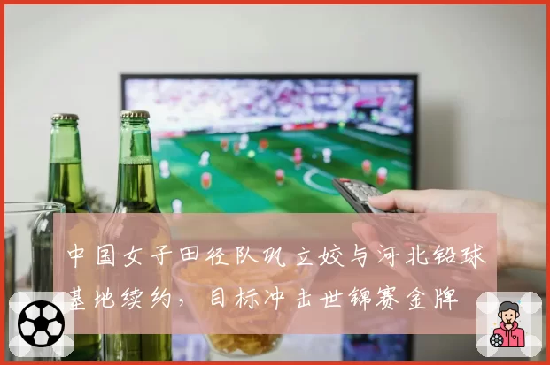中国女子田径队巩立姣与河北铅球基地续约，目标冲击世锦赛金牌