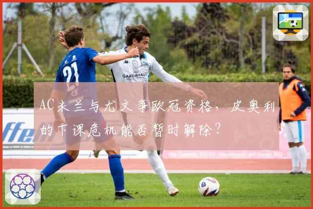 AC米兰与尤文争欧冠资格,皮奥利的下课危机能否暂时解除?