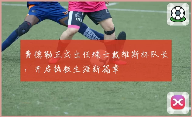 费德勒正式出任瑞士戴维斯杯队长，开启执教生涯新篇章