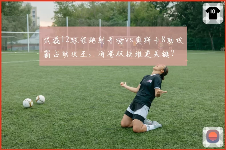 武磊12球领跑射手榜vs奥斯卡8助攻霸占助攻王，海港双核谁更关键？