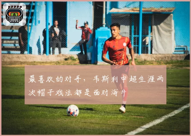 最喜欢的对手，韦斯利中超生涯两次帽子戏法都是面对海牛