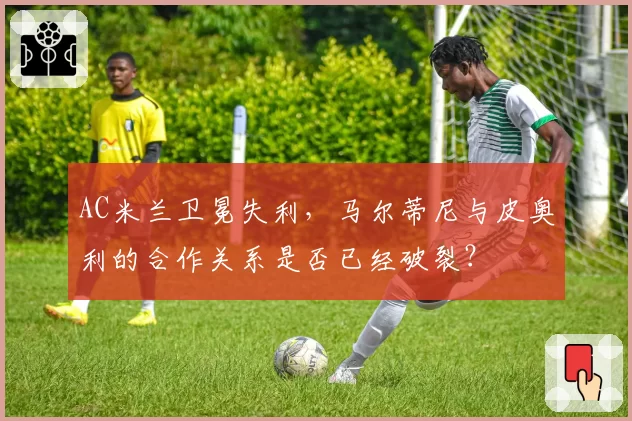 AC米兰卫冕失利，马尔蒂尼与皮奥利的合作关系是否已经破裂？