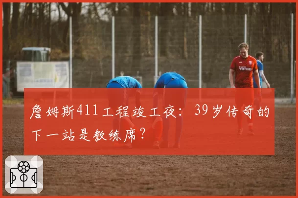 詹姆斯411工程竣工夜:39岁传奇的下一站是教练席?