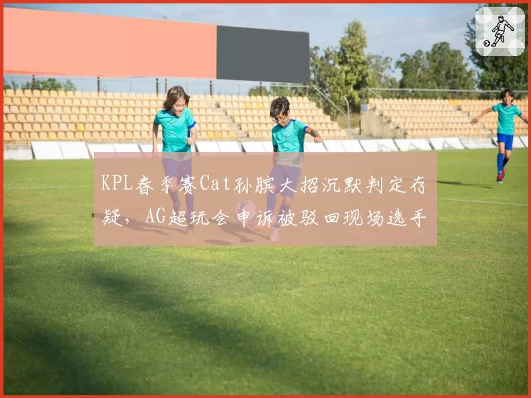 KPL春季赛Cat孙膑大招沉默判定存疑，AG超玩会申诉被驳回现场选手摔耳机