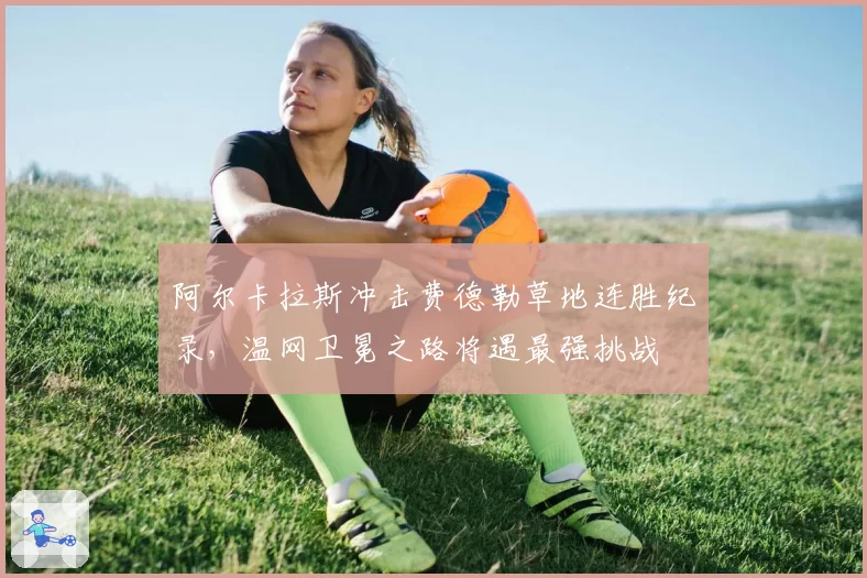 阿尔卡拉斯冲击费德勒草地连胜纪录,温网卫冕之路将遇最强挑战