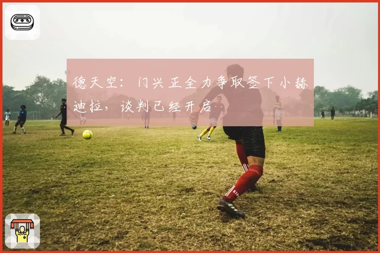 德天空：门兴正全力争取签下小赫迪拉，谈判已经开启