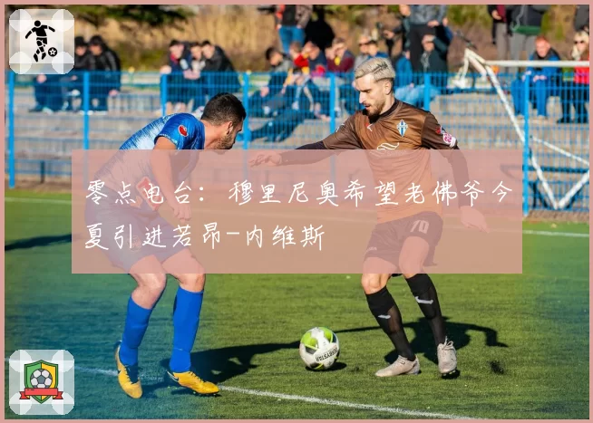 零点电台：穆里尼奥希望老佛爷今夏引进若昂-内维斯