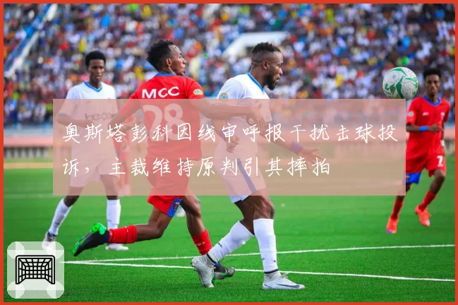 奥斯塔彭科因线审呼报干扰击球投诉,主裁维持原判引其摔拍