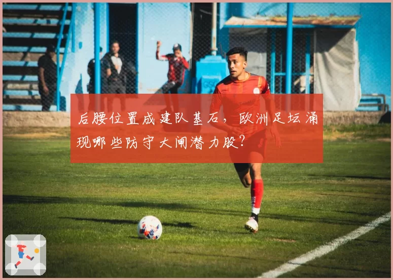后腰位置成建队基石,欧洲足坛涌现哪些防守大闸潜力股?
