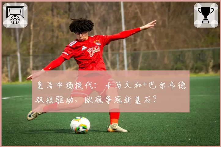 皇马中场换代：卡马文加+巴尔韦德双核驱动，欧冠争冠新基石？