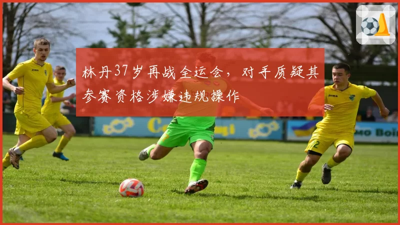 林丹37岁再战全运会，对手质疑其参赛资格涉嫌违规操作