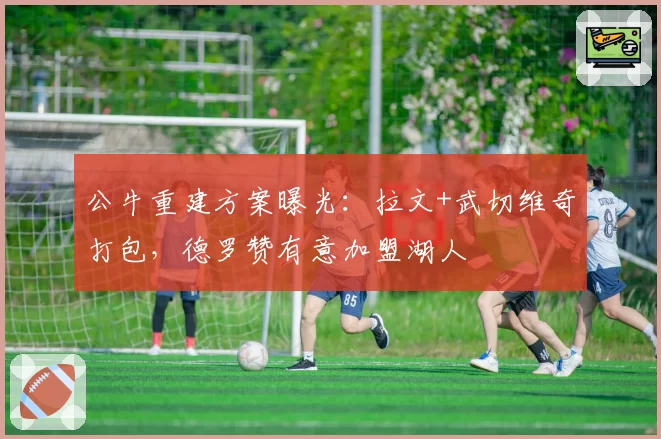 公牛重建方案曝光：拉文+武切维奇打包，德罗赞有意加盟湖人