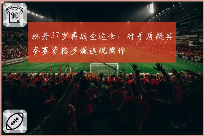 林丹37岁再战全运会，对手质疑其参赛资格涉嫌违规操作