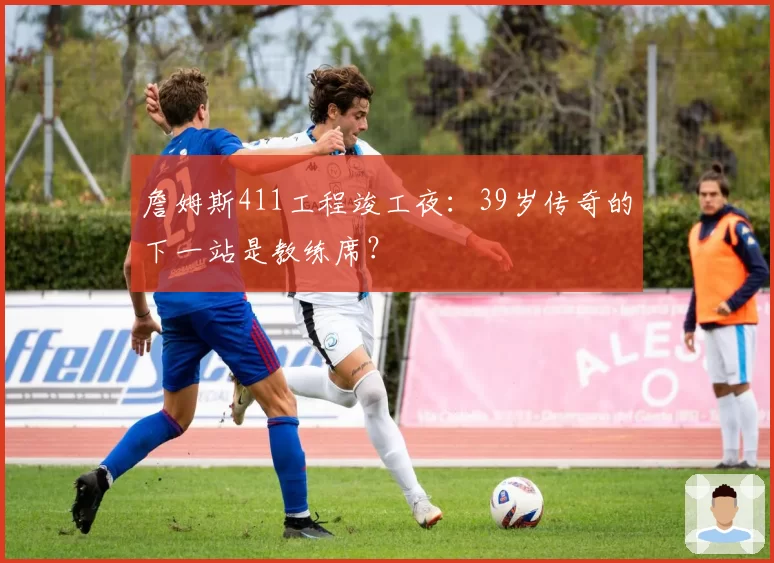 詹姆斯411工程竣工夜:39岁传奇的下一站是教练席?